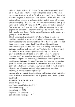 to have higher college freshman GPAs; those who score lower
on the SAT tend to have lower college freshman GPAs. This
means that knowing students' SAT scores can help predict, with
a certain degree of accuracy, their freshman GPA and thus their
potential for success in college. At this point, some of you are
probably saying, “But that isn't true for me—I scored poorly (or
very well) on the SAT and my GPA is great (or not so good).”
Statistics only tell us what the trend is for most people in the
population or sample. There will always be outliers—the few
individuals who do not fit the trend. Most people, however, are
going to fit the pattern.
Think about another example. We know there is a strong
positive correlation between smoking and cancer, but you may
know someone who has smoked for 30 or 40 years and does not
have cancer or any other health problems. Does this one
individual negate the fact that there is a strong relationship
between smoking and cancer? No. To claim that it does would
be a classic person-who argument—arguing that a well-
established statistical trend is invalid because we know a
“person who” went against the trend (Stanovich, 2007). A
counterexample does not change the fact of a strong statistical
relationship between the variables, and that you are increasing
your chance of getting cancer if you smoke. Because of the
correlation between the variables, we can predict (with a fairly
high degree of accuracy) who might get cancer based on
knowing a person's smoking history.
person-who argument Arguing that a well-established statistical
trend is invalid because we know a “person who” went against
the trend.
REVIEW OF KEY TERMS
causality (p. 317)
correlation coefficient (p. 313)
directionality (p. 317)
magnitude (p. 313)
negative correlation (p. 315)
partial correlation (p. 319)
 