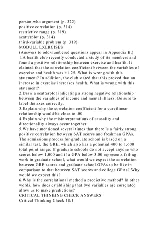 person-who argument (p. 322)
positive correlation (p. 314)
restrictive range (p. 319)
scatterplot (p. 314)
third-variable problem (p. 319)
MODULE EXERCISES
(Answers to odd-numbered questions appear in Appendix B.)
1.A health club recently conducted a study of its members and
found a positive relationship between exercise and health. It
claimed that the correlation coefficient between the variables of
exercise and health was +1.25. What is wrong with this
statement? In addition, the club stated that this proved that an
increase in exercise increases health. What is wrong with this
statement?
2.Draw a scatterplot indicating a strong negative relationship
between the variables of income and mental illness. Be sure to
label the axes correctly.
3.Explain why the correlation coefficient for a curvilinear
relationship would be close to .00.
4.Explain why the misinterpretations of causality and
directionality always occur together.
5.We have mentioned several times that there is a fairly strong
positive correlation between SAT scores and freshman GPAs.
The admissions process for graduate school is based on a
similar test, the GRE, which also has a potential 400 to 1,600
total point range. If graduate schools do not accept anyone who
scores below 1,000 and if a GPA below 3.00 represents failing
work in graduate school, what would we expect the correlation
between GRE scores and graduate school GPAs to be like in
comparison to that between SAT scores and college GPAs? Why
would we expect this?
6.Why is the correlational method a predictive method? In other
words, how does establishing that two variables are correlated
allow us to make predictions?
CRITICAL THINKING CHECK ANSWERS
Critical Thinking Check 18.1
 