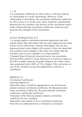1.+.10
2.A correlation coefficient of .00 or close to .00 may indicate
no relationship or a weak relationship. However, if the
relationship is curvilinear, the correlation coefficient could also
be .00 or close to it. In this case, there would be a relationship
between the two variables, but because of the curvilinear nature
of the relationship the correlation coefficient would not truly
represent the strength of the relationship.
3.
Critical Thinking Check 18.2
1.A strong negative correlation between depression and self-
esteem means that individuals who are more depressed also tend
to have lower self-esteem, whereas individuals who are less
depressed tend to have higher self-esteem. It does not mean that
one variable causes changes in the other, but simply that the
variables tend to move together in a certain manner.
2.General State University observed such a low correlation
between GPAs and SAT scores because of a restrictive range on
the GPA variable. Because of grade inflation, the whole senior
class graduated with a GPA of 3.0 or higher. This restriction on
one of the variables lessens the opportunity to observe a
correlation.
MODULE 19
Correlation Coefficients
Learning Objectives
•Describe when it would be appropriate to use the Pearson
product-moment correlation coefficient, the Spearman rank-
order correlation coefficient, the point-biserial correlation
coefficient, and the phi coefficient.
•Calculate of the Pearson product-moment correlation
coefficient for two variables.
•Determine and explain r2 for a correlation coefficient.
Now that you understand how to interpret a correlation
 