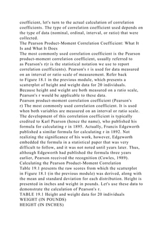 coefficient, let's turn to the actual calculation of correlation
coefficients. The type of correlation coefficient used depends on
the type of data (nominal, ordinal, interval, or ratio) that were
collected.
The Pearson Product-Moment Correlation Coefficient: What It
Is and What It Does
The most commonly used correlation coefficient is the Pearson
product-moment correlation coefficient, usually referred to
as Pearson's r(r is the statistical notation we use to report
correlation coefficients). Pearson's r is used for data measured
on an interval or ratio scale of measurement. Refer back
to Figure 18.1 in the previous module, which presents a
scatterplot of height and weight data for 20 individuals.
Because height and weight are both measured on a ratio scale,
Pearson's r would be applicable to these data.
Pearson product-moment correlation coefficient (Pearson's
r) The most commonly used correlation coefficient. It is used
when both variables are measured on an interval or ratio scale.
The development of this correlation coefficient is typically
credited to Karl Pearson (hence the name), who published his
formula for calculating r in 1895. Actually, Francis Edgeworth
published a similar formula for calculating r in 1892. Not
realizing the significance of his work, however, Edgeworth
embedded the formula in a statistical paper that was very
difficult to follow, and it was not noted until years later. Thus,
although Edgeworth had published the formula three years
earlier, Pearson received the recognition (Cowles, 1989).
Calculating the Pearson Product-Moment Correlation
Table 19.1 presents the raw scores from which the scatterplot
in Figure 18.1 (in the previous module) was derived, along with
the mean and standard deviation for each distribution. Height is
presented in inches and weight in pounds. Let's use these data to
demonstrate the calculation of Pearson's r.
TABLE 19.1 Height and weight data for 20 individuals
WEIGHT (IN POUNDS)
HEIGHT (IN INCHES)
 