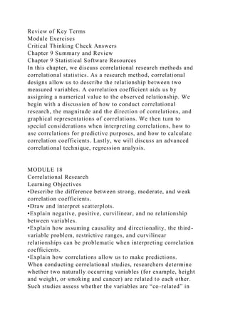 Review of Key Terms
Module Exercises
Critical Thinking Check Answers
Chapter 9 Summary and Review
Chapter 9 Statistical Software Resources
In this chapter, we discuss correlational research methods and
correlational statistics. As a research method, correlational
designs allow us to describe the relationship between two
measured variables. A correlation coefficient aids us by
assigning a numerical value to the observed relationship. We
begin with a discussion of how to conduct correlational
research, the magnitude and the direction of correlations, and
graphical representations of correlations. We then turn to
special considerations when interpreting correlations, how to
use correlations for predictive purposes, and how to calculate
correlation coefficients. Lastly, we will discuss an advanced
correlational technique, regression analysis.
MODULE 18
Correlational Research
Learning Objectives
•Describe the difference between strong, moderate, and weak
correlation coefficients.
•Draw and interpret scatterplots.
•Explain negative, positive, curvilinear, and no relationship
between variables.
•Explain how assuming causality and directionality, the third-
variable problem, restrictive ranges, and curvilinear
relationships can be problematic when interpreting correlation
coefficients.
•Explain how correlations allow us to make predictions.
When conducting correlational studies, researchers determine
whether two naturally occurring variables (for example, height
and weight, or smoking and cancer) are related to each other.
Such studies assess whether the variables are “co-related” in
 