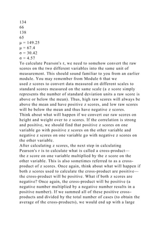 134
66
138
65
μ = 149.25
μ = 67.4
σ = 30.42
σ = 4.57
To calculate Pearson's r, we need to somehow convert the raw
scores on the two different variables into the same unit of
measurement. This should sound familiar to you from an earlier
module. You may remember from Module 6 that we
used z scores to convert data measured on different scales to
standard scores measured on the same scale (a z score simply
represents the number of standard deviation units a raw score is
above or below the mean). Thus, high raw scores will always be
above the mean and have positive z scores, and low raw scores
will be below the mean and thus have negative z scores.
Think about what will happen if we convert our raw scores on
height and weight over to z scores. If the correlation is strong
and positive, we should find that positive z scores on one
variable go with positive z scores on the other variable and
negative z scores on one variable go with negative z scores on
the other variable.
After calculating z scores, the next step in calculating
Pearson's r is to calculate what is called a cross-product—
the z score on one variable multiplied by the z score on the
other variable. This is also sometimes referred to as a cross-
product of z scores. Once again, think about what will happen if
both z scores used to calculate the cross-product are positive—
the cross-product will be positive. What if both z scores are
negative? Once again, the cross-product will be positive (a
negative number multiplied by a negative number results in a
positive number). If we summed all of these positive cross-
products and divided by the total number of cases (to obtain the
average of the cross-products), we would end up with a large
 