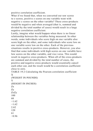 positive correlation coefficient.
What if we found that, when we converted our raw scores
to z scores, positive z scores on one variable went with
negative z scores on the other variable? These cross-products
would be negative and when averaged (that is, summed and
divided by the total number of cases) would result in a large
negative correlation coefficient.
Lastly, imagine what would happen when there is no linear
relationship between the variables being measured. In other
words, some individuals who score high on one variable also
score high on the other, and some individuals who score low on
one variable score low on the other. Each of the previous
situations results in positive cross-products. However, you also
find that some individuals with high scores on one variable have
low scores on the other variable, and vice versa. This would
result in negative cross-products. When all of the cross-products
are summed and divided by the total number of cases, the
positive and negative cross-products would essentially cancel
each other out, and the result would be a correlation coefficient
close to zero.
TABLE 19.2 Calculating the Pearson correlation coefficient
X
(WEIGHT IN POUNDS)
Y
(HEIGHT IN INCHES)
Zx
Zy
ZxZy
100
60
−1.62
−1.62
2.62
120
61
−0.96
 