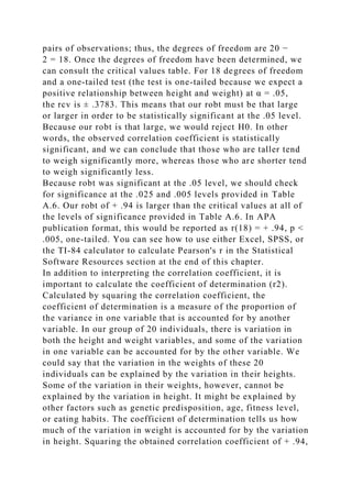 pairs of observations; thus, the degrees of freedom are 20 −
2 = 18. Once the degrees of freedom have been determined, we
can consult the critical values table. For 18 degrees of freedom
and a one-tailed test (the test is one-tailed because we expect a
positive relationship between height and weight) at α = .05,
the rcv is ± .3783. This means that our robt must be that large
or larger in order to be statistically significant at the .05 level.
Because our robt is that large, we would reject H0. In other
words, the observed correlation coefficient is statistically
significant, and we can conclude that those who are taller tend
to weigh significantly more, whereas those who are shorter tend
to weigh significantly less.
Because robt was significant at the .05 level, we should check
for significance at the .025 and .005 levels provided in Table
A.6. Our robt of + .94 is larger than the critical values at all of
the levels of significance provided in Table A.6. In APA
publication format, this would be reported as r(18) = + .94, p <
.005, one-tailed. You can see how to use either Excel, SPSS, or
the TI-84 calculator to calculate Pearson's r in the Statistical
Software Resources section at the end of this chapter.
In addition to interpreting the correlation coefficient, it is
important to calculate the coefficient of determination (r2).
Calculated by squaring the correlation coefficient, the
coefficient of determination is a measure of the proportion of
the variance in one variable that is accounted for by another
variable. In our group of 20 individuals, there is variation in
both the height and weight variables, and some of the variation
in one variable can be accounted for by the other variable. We
could say that the variation in the weights of these 20
individuals can be explained by the variation in their heights.
Some of the variation in their weights, however, cannot be
explained by the variation in height. It might be explained by
other factors such as genetic predisposition, age, fitness level,
or eating habits. The coefficient of determination tells us how
much of the variation in weight is accounted for by the variation
in height. Squaring the obtained correlation coefficient of + .94,
 