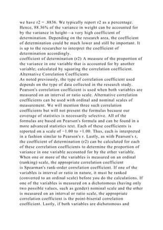 we have r2 = .8836. We typically report r2 as a percentage.
Hence, 88.36% of the variance in weight can be accounted for
by the variance in height—a very high coefficient of
determination. Depending on the research area, the coefficient
of determination could be much lower and still be important. It
is up to the researcher to interpret the coefficient of
determination accordingly.
coefficient of determination (r2) A measure of the proportion of
the variance in one variable that is accounted for by another
variable; calculated by squaring the correlation coefficient.
Alternative Correlation Coefficients
As noted previously, the type of correlation coefficient used
depends on the type of data collected in the research study.
Pearson's correlation coefficient is used when both variables are
measured on an interval or ratio scale. Alternative correlation
coefficients can be used with ordinal and nominal scales of
measurement. We will mention three such correlation
coefficients but will not present the formulas because our
coverage of statistics is necessarily selective. All of the
formulas are based on Pearson's formula and can be found in a
more advanced statistics text. Each of these coefficients is
reported on a scale of −1.00 to +1.00. Thus, each is interpreted
in a fashion similar to Pearson's r. Lastly, as with Pearson's r,
the coefficient of determination (r2) can be calculated for each
of these correlation coefficients to determine the proportion of
variance in one variable accounted for by the other variable.
When one or more of the variables is measured on an ordinal
(ranking) scale, the appropriate correlation coefficient
is Spearman's rank-order correlation coefficient. If one of the
variables is interval or ratio in nature, it must be ranked
(converted to an ordinal scale) before you do the calculations. If
one of the variables is measured on a dichotomous (having only
two possible values, such as gender) nominal scale and the other
is measured on an interval or ratio scale, the appropriate
correlation coefficient is the point-biserial correlation
coefficient. Lastly, if both variables are dichotomous and
 