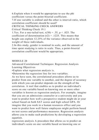 6.Explain when it would be appropriate to use the phi
coefficient versus the point-biserial coefficient.
7.If one variable is ordinal and the other is interval-ratio, which
correlation coefficient should be used?
CRITICAL THINKING CHECK ANSWERS
Critical Thinking Check 19.1
1.Yes. For a one-tailed test, r(30) = .35, p < .025. The
coefficient of determination (r2) = .1225. This means that
height can explain 12.25% of the variance observed in the
weight of these individuals.
2.In this study, gender is nominal in scale, and the amount of
time spent studying is ratio in scale. Thus, a point-biserial
correlation coefficient would be appropriate.
MODULE 20
Advanced Correlational Techniques: Regression Analysis
Learning Objectives
•Explain what regression analysis is.
•Determine the regression line for two variables.
As we have seen, the correlational procedure allows us to
predict from one variable to another, and the degree of accuracy
with which you can predict depends on the strength of the
correlation. A tool that enables us to predict an individual's
score on one variable based on knowing one or more other
variables is known as regression analysis. For example, imagine
that you are an admissions counselor at a university and you
want to predict how well a prospective student might do at your
school based on both SAT scores and high school GPA. Or
imagine that you work in a human resources office and you
want to predict how well future employees might perform based
on test scores and performance measures. Regression analysis
allows you to make such predictions by developing a regression
equation.
regression analysis A procedure that allows us to predict an
individual's score on one variable based on knowing one or
 