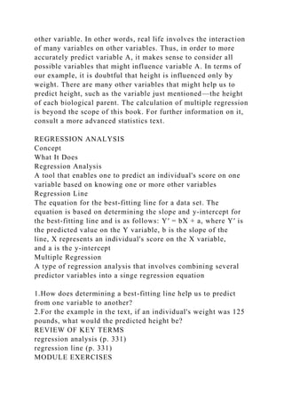 other variable. In other words, real life involves the interaction
of many variables on other variables. Thus, in order to more
accurately predict variable A, it makes sense to consider all
possible variables that might influence variable A. In terms of
our example, it is doubtful that height is influenced only by
weight. There are many other variables that might help us to
predict height, such as the variable just mentioned—the height
of each biological parent. The calculation of multiple regression
is beyond the scope of this book. For further information on it,
consult a more advanced statistics text.
REGRESSION ANALYSIS
Concept
What It Does
Regression Analysis
A tool that enables one to predict an individual's score on one
variable based on knowing one or more other variables
Regression Line
The equation for the best-fitting line for a data set. The
equation is based on determining the slope and y-intercept for
the best-fitting line and is as follows: Y′ = bX + a, where Y′ is
the predicted value on the Y variable, b is the slope of the
line, X represents an individual's score on the X variable,
and a is the y-intercept
Multiple Regression
A type of regression analysis that involves combining several
predictor variables into a singe regression equation
1.How does determining a best-fitting line help us to predict
from one variable to another?
2.For the example in the text, if an individual's weight was 125
pounds, what would the predicted height be?
REVIEW OF KEY TERMS
regression analysis (p. 331)
regression line (p. 331)
MODULE EXERCISES
 