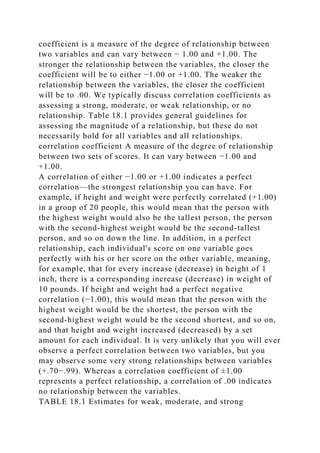 coefficient is a measure of the degree of relationship between
two variables and can vary between − 1.00 and +1.00. The
stronger the relationship between the variables, the closer the
coefficient will be to either −1.00 or +1.00. The weaker the
relationship between the variables, the closer the coefficient
will be to .00. We typically discuss correlation coefficients as
assessing a strong, moderate, or weak relationship, or no
relationship. Table 18.1 provides general guidelines for
assessing the magnitude of a relationship, but these do not
necessarily hold for all variables and all relationships.
correlation coefficient A measure of the degree of relationship
between two sets of scores. It can vary between −1.00 and
+1.00.
A correlation of either −1.00 or +1.00 indicates a perfect
correlation—the strongest relationship you can have. For
example, if height and weight were perfectly correlated (+1.00)
in a group of 20 people, this would mean that the person with
the highest weight would also be the tallest person, the person
with the second-highest weight would be the second-tallest
person, and so on down the line. In addition, in a perfect
relationship, each individual's score on one variable goes
perfectly with his or her score on the other variable, meaning,
for example, that for every increase (decrease) in height of 1
inch, there is a corresponding increase (decrease) in weight of
10 pounds. If height and weight had a perfect negative
correlation (−1.00), this would mean that the person with the
highest weight would be the shortest, the person with the
second-highest weight would be the second shortest, and so on,
and that height and weight increased (decreased) by a set
amount for each individual. It is very unlikely that you will ever
observe a perfect correlation between two variables, but you
may observe some very strong relationships between variables
(+.70−.99). Whereas a correlation coefficient of ±1.00
represents a perfect relationship, a correlation of .00 indicates
no relationship between the variables.
TABLE 18.1 Estimates for weak, moderate, and strong
 