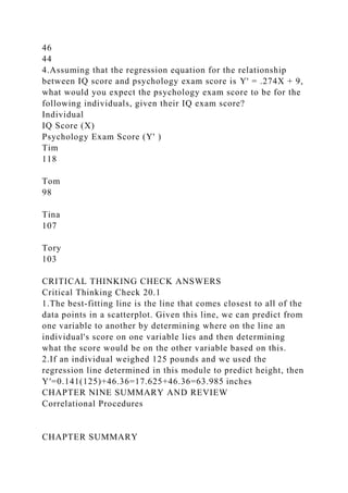 46
44
4.Assuming that the regression equation for the relationship
between IQ score and psychology exam score is Y' = .274X + 9,
what would you expect the psychology exam score to be for the
following individuals, given their IQ exam score?
Individual
IQ Score (X)
Psychology Exam Score (Y' )
Tim
118
Tom
98
Tina
107
Tory
103
CRITICAL THINKING CHECK ANSWERS
Critical Thinking Check 20.1
1.The best-fitting line is the line that comes closest to all of the
data points in a scatterplot. Given this line, we can predict from
one variable to another by determining where on the line an
individual's score on one variable lies and then determining
what the score would be on the other variable based on this.
2.If an individual weighed 125 pounds and we used the
regression line determined in this module to predict height, then
Y′=0.141(125)+46.36=17.625+46.36=63.985 inches
CHAPTER NINE SUMMARY AND REVIEW
Correlational Procedures
CHAPTER SUMMARY
 