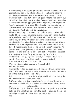 After reading this chapter, you should have an understanding of
correlational research, which allows researchers to observe
relationships between variables; correlation coefficients, the
statistics that assess that relationship; and regression analysis, a
procedure that allows us to predict from one variable to another.
Correlations vary in type (positive or negative) and magnitude
(weak, moderate, or strong). The pictorial representation of a
correlation is a scatterplot. Scatterplots allow us to see the
relationship, facilitating its interpretation.
When interpreting correlations, several errors are commonly
made. These include assuming causality and directionality, the
third-variable problem, having a restrictive range on one or both
variables, and the problem of assessing a curvilinear
relationship. Knowing that two variables are correlated allows
researchers to make predictions from one variable to another.
Four different correlation coefficients (Pearson's, Spearman's,
point-biserial, and phi) and when each should be used were
discussed. The coefficient of determination was also discussed
with respect to more fully understanding correlation
coefficients. Lastly, regression analysis, which allows us to
predict from one variable to another, was described.
CHAPTER 9 REVIEW EXERCISES
(Answers to exercises appear in Appendix B.)
Fill-in Self-Test
Answer the following questions. If you have trouble answering
any of the questions, restudy the relevant material before going
on to the multiple-choice self-test.
1.A ______________ is a figure that graphically represents the
relationship between two variables.
2.When an increase in one variable is related to a decrease in
the other variable, and vice versa, we have observed an inverse
or ______________ relationship.
3.When we assume that because we have observed a correlation
between two variables, one variable must be causing changes in
the other variable, we have made the errors of ______________
and ______________.
 