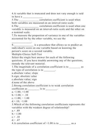 4.A variable that is truncated and does not vary enough is said
to have a ______________
5.The ______________ correlation coefficient is used when
both variables are measured on an interval-ratio scale.
6.The ______________ correlation coefficient is used when one
variable is measured on an interval-ratio scale and the other on
a nominal scale.
7.To measure the proportion of variance in one of the variables
accounted for by the other variable, we use the
______________.
8.______________ is a procedure that allows us to predict an
individual's score on one variable based on knowing the
person's score on a second variable.
Multiple-Choice Self-Test
Select the single best answer for each of the following
questions. If you have trouble answering any of the questions,
restudy the relevant material.
1.The magnitude of a correlation coefficient is to ________ as
the type of correlation is to ________.
a.absolute value; slope
b.sign; absolute value
c.absolute value; sign
d.none of the above
2.Strong correlation coefficient is to weak correlation
coefficient as ________ is to ________.
a.−1.00; +1.00
b.−1.00; + .10
c.+1.00; − 1.00
d.+.10; −1.00
3.Which of the following correlation coefficients represents the
variables with the weakest degree of relationship?
a.+ .89
b.− 1.00
c.+ .10
d.− .47
4.A correlation coefficient of +1.00 is to ________ as a
 