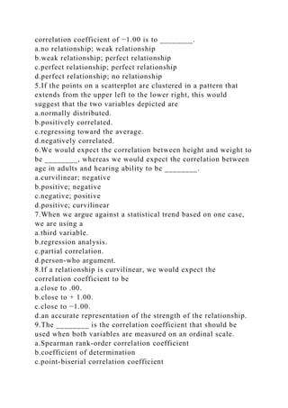 correlation coefficient of −1.00 is to ________.
a.no relationship; weak relationship
b.weak relationship; perfect relationship
c.perfect relationship; perfect relationship
d.perfect relationship; no relationship
5.If the points on a scatterplot are clustered in a pattern that
extends from the upper left to the lower right, this would
suggest that the two variables depicted are
a.normally distributed.
b.positively correlated.
c.regressing toward the average.
d.negatively correlated.
6.We would expect the correlation between height and weight to
be ________, whereas we would expect the correlation between
age in adults and hearing ability to be ________.
a.curvilinear; negative
b.positive; negative
c.negative; positive
d.positive; curvilinear
7.When we argue against a statistical trend based on one case,
we are using a
a.third variable.
b.regression analysis.
c.partial correlation.
d.person-who argument.
8.If a relationship is curvilinear, we would expect the
correlation coefficient to be
a.close to .00.
b.close to + 1.00.
c.close to −1.00.
d.an accurate representation of the strength of the relationship.
9.The ________ is the correlation coefficient that should be
used when both variables are measured on an ordinal scale.
a.Spearman rank-order correlation coefficient
b.coefficient of determination
c.point-biserial correlation coefficient
 