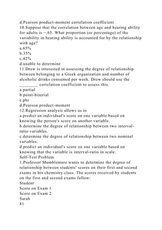 d.Pearson product-moment correlation coefficient
10.Suppose that the correlation between age and hearing ability
for adults is −.65. What proportion (or percentage) of the
variability in hearing ability is accounted for by the relationship
with age?
a.65%
b.35%
c.42%
d.unable to determine
11.Drew is interested in assessing the degree of relationship
between belonging to a Greek organization and number of
alcoholic drinks consumed per week. Drew should use the
________ correlation coefficient to assess this.
a.partial
b.point-biserial
c.phi
d.Pearson product-moment
12.Regression analysis allows us to
a.predict an individual's score on one variable based on
knowing the person's score on another variable.
b.determine the degree of relationship between two interval-
ratio variables.
c.determine the degree of relationship between two nominal
variables.
d.predict an individual's score on one variable based on
knowing that the variable is interval-ratio in scale.
Self-Test Problem
1.Professor Mumblemore wants to determine the degree of
relationship between students' scores on their first and second
exams in his chemistry class. The scores received by students
on the first and second exams follow:
Student
Score on Exam 1
Score on Exam 2
Sarah
81
 