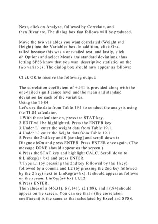 Next, click on Analyze, followed by Correlate, and
then Bivariate. The dialog box that follows will be produced.
Move the two variables you want correlated (Weight and
Height) into the Variables box. In addition, click One-
tailed because this was a one-tailed test, and lastly, click
on Options and select Means and standard deviations, thus
letting SPSS know that you want descriptive statistics on the
two variables. The dialog box should now appear as follows:
Click OK to receive the following output:
The correlation coefficient of +.941 is provided along with the
one-tailed significance level and the mean and standard
deviation for each of the variables.
Using the TI-84
Let's use the data from Table 19.1 to conduct the analysis using
the TI-84 calculator.
1.With the calculator on, press the STAT key.
2.EDIT will be highlighted. Press the ENTER key.
3.Under L1 enter the weight data from Table 19.1.
4.Under L2 enter the height data from Table 19.1.
5.Press the 2nd key and 0 [catalog] and scroll down to
DiagnosticOn and press ENTER. Press ENTER once again. (The
message DONE should appear on the screen.)
6.Press the STAT key and highlight CALC. Scroll down to
8:LinReg(a+ bx) and press ENTER.
7.Type L1 (by pressing the 2nd key followed by the 1 key)
followed by a comma and L2 (by pressing the 2nd key followed
by the 2 key) next to LinReg(a+ bx). It should appear as follows
on the screen: LinReg(a+ bx) L1,L2.
8.Press ENTER.
The values of a (46.31), b (.141), r2 (.89), and r (.94) should
appear on the screen. You can see that r (the correlation
coefficient) is the same as that calculated by Excel and SPSS.
 