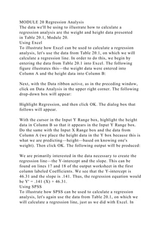 MODULE 20 Regression Analysis
The data we'll be using to illustrate how to calculate a
regression analysis are the weight and height data presented
in Table 20.1, Module 20.
Using Excel
To illustrate how Excel can be used to calculate a regression
analysis, let's use the data from Table 20.1, on which we will
calculate a regression line. In order to do this, we begin by
entering the data from Table 20.1 into Excel. The following
figure illustrates this—the weight data were entered into
Column A and the height data into Column B:
Next, with the Data ribbon active, as in the preceding window,
click on Data Analysis in the upper right corner. The following
drop-down box will appear:
Highlight Regression, and then click OK. The dialog box that
follows will appear.
With the cursor in the Input Y Range box, highlight the height
data in Column B so that it appears in the Input Y Range box.
Do the same with the Input X Range box and the data from
Column A (we place the height data in the Y box because this is
what we are predicting—height—based on knowing one's
weight). Then click OK. The following output will be produced:
We are primarily interested in the data necessary to create the
regression line—the Y-intercept and the slope. This can be
found on lines 17 and 18 of the output worksheet in the first
column labeled Coefficients. We see that the Y-intercept is
46.31 and the slope is .141. Thus, the regression equation would
be Y' = .141 (X) + 46.31.
Using SPSS
To illustrate how SPSS can be used to calculate a regression
analysis, let's again use the data from Table 20.1, on which we
will calculate a regression line, just as we did with Excel. In
 
