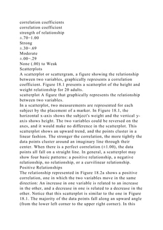 correlation coefficients
correlation coefficient
strength of relationship
±.70−1.00
Strong
±.30−.69
Moderate
±.00−.29
None (.00) to Weak
Scatterplots
A scatterplot or scattergram, a figure showing the relationship
between two variables, graphically represents a correlation
coefficient. Figure 18.1 presents a scatterplot of the height and
weight relationship for 20 adults.
scatterplot A figure that graphically represents the relationship
between two variables.
In a scatterplot, two measurements are represented for each
subject by the placement of a marker. In Figure 18.1, the
horizontal x-axis shows the subject's weight and the vertical y-
axis shows height. The two variables could be reversed on the
axes, and it would make no difference in the scatterplot. This
scatterplot shows an upward trend, and the points cluster in a
linear fashion. The stronger the correlation, the more tightly the
data points cluster around an imaginary line through their
center. When there is a perfect correlation (±1.00), the data
points all fall on a straight line. In general, a scatterplot may
show four basic patterns: a positive relationship, a negative
relationship, no relationship, or a curvilinear relationship.
Positive Relationships
The relationship represented in Figure 18.2a shows a positive
correlation, one in which the two variables move in the same
direction: An increase in one variable is related to an increase
in the other, and a decrease in one is related to a decrease in the
other. Notice that this scatterplot is similar to the one in Figure
18.1. The majority of the data points fall along an upward angle
(from the lower left corner to the upper right corner). In this
 