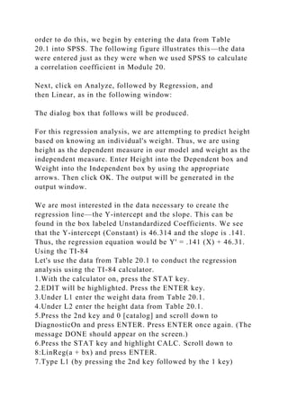 order to do this, we begin by entering the data from Table
20.1 into SPSS. The following figure illustrates this—the data
were entered just as they were when we used SPSS to calculate
a correlation coefficient in Module 20.
Next, click on Analyze, followed by Regression, and
then Linear, as in the following window:
The dialog box that follows will be produced.
For this regression analysis, we are attempting to predict height
based on knowing an individual's weight. Thus, we are using
height as the dependent measure in our model and weight as the
independent measure. Enter Height into the Dependent box and
Weight into the Independent box by using the appropriate
arrows. Then click OK. The output will be generated in the
output window.
We are most interested in the data necessary to create the
regression line—the Y-intercept and the slope. This can be
found in the box labeled Unstandardized Coefficients. We see
that the Y-intercept (Constant) is 46.314 and the slope is .141.
Thus, the regression equation would be Y' = .141 (X) + 46.31.
Using the TI-84
Let's use the data from Table 20.1 to conduct the regression
analysis using the TI-84 calculator.
1.With the calculator on, press the STAT key.
2.EDIT will be highlighted. Press the ENTER key.
3.Under L1 enter the weight data from Table 20.1.
4.Under L2 enter the height data from Table 20.1.
5.Press the 2nd key and 0 [catalog] and scroll down to
DiagnosticOn and press ENTER. Press ENTER once again. (The
message DONE should appear on the screen.)
6.Press the STAT key and highlight CALC. Scroll down to
8:LinReg(a + bx) and press ENTER.
7.Type L1 (by pressing the 2nd key followed by the 1 key)
 