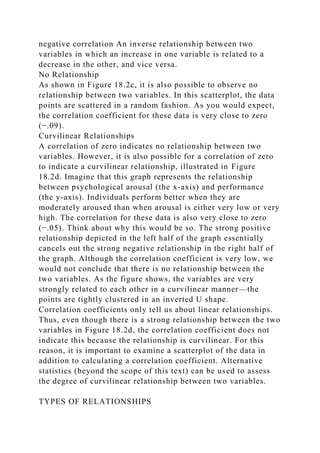 negative correlation An inverse relationship between two
variables in which an increase in one variable is related to a
decrease in the other, and vice versa.
No Relationship
As shown in Figure 18.2c, it is also possible to observe no
relationship between two variables. In this scatterplot, the data
points are scattered in a random fashion. As you would expect,
the correlation coefficient for these data is very close to zero
(−.09).
Curvilinear Relationships
A correlation of zero indicates no relationship between two
variables. However, it is also possible for a correlation of zero
to indicate a curvilinear relationship, illustrated in Figure
18.2d. Imagine that this graph represents the relationship
between psychological arousal (the x-axis) and performance
(the y-axis). Individuals perform better when they are
moderately aroused than when arousal is either very low or very
high. The correlation for these data is also very close to zero
(−.05). Think about why this would be so. The strong positive
relationship depicted in the left half of the graph essentially
cancels out the strong negative relationship in the right half of
the graph. Although the correlation coefficient is very low, we
would not conclude that there is no relationship between the
two variables. As the figure shows, the variables are very
strongly related to each other in a curvilinear manner—the
points are tightly clustered in an inverted U shape.
Correlation coefficients only tell us about linear relationships.
Thus, even though there is a strong relationship between the two
variables in Figure 18.2d, the correlation coefficient does not
indicate this because the relationship is curvilinear. For this
reason, it is important to examine a scatterplot of the data in
addition to calculating a correlation coefficient. Alternative
statistics (beyond the scope of this text) can be used to assess
the degree of curvilinear relationship between two variables.
TYPES OF RELATIONSHIPS
 