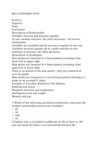 RELATIONSHIP TYPE
Positive
Negative
None
Curvilinear
Description of Relationship
Variables increase and decrease together
As one variable increases, the other decreases—an inverse
relationship
Variables are unrelated and do not move together in any way
Variables increase together up to a point and then as one
continues to increase, the other decreases
Description of Scatterplot
Data points are clustered in a linear pattern extending from
lower left to upper right
Data points are clustered in a linear pattern extending from
upper left to lower right
There is no pattern to the data points—they are scattered all
over the graph
Data points are clustered in a curved linear pattern forming a U
shape or an inverted U shape
Example of Variables Related in This Manner
Smoking and cancer
Mountain elevation and temperature
Intelligence level and weight
Memory and age
1.Which of the following correlation coefficients represents the
weakest relationship between two variables?
− .59
+ .10
− 1.00
+ .76
2.Explain why a correlation coefficient of .00 or close to .00
may not mean that there is no relationship between the
 