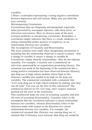 variables.
3.Draw a scatterplot representing a strong negative correlation
between depression and self-esteem. Make sure you label the
axes correctly.
Misinterpreting Correlations
Correlational data are frequently misinterpreted, especially
when presented by newspaper reporters, talk-show hosts, or
television newscasters. Here we discuss some of the most
common problems in interpreting correlations. Remember, a
correlation simply indicates that there is a weak, moderate, or
strong relationship (either positive or negative), or no
relationship, between two variables.
The Assumptions of Causality and Directionality
The most common error made when interpreting correlations is
assuming that the relationship observed is causal in nature—that
a change in variable A causes a change in variable B.
Correlations simply identify relationships—they do not indicate
causality. For example, I recently saw a commercial on
television sponsored by an organization promoting literacy. The
statement was made at the beginning of the commercial that a
strong positive correlation has been observed between illiteracy
and drug use in high school students (those high on the
illiteracy variable also tended to be high on the drug-use
variable). The commercial concluded with a statement like
“Let's stop drug use in high school students by making sure they
can all read.” Can you see the flaw in this conclusion? The
commercial did not air for very long, and I suspect someone
pointed out the error in the conclusion.
This commercial made the error of assuming causality and also
the error of assuming directionality. Causality refers to the
assumption that the correlation indicates a causal relationship
between two variables, whereas directionality refers to the
inference made with respect to the direction of a causal
relationship between two variables. For example, the
commercial assumed that illiteracy was causing drug use; it
claimed that if illiteracy were lowered, then drug use would be
 