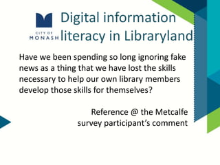 Digital information
literacy in Libraryland
Have we been spending so long ignoring fake
news as a thing that we have lost the skills
necessary to help our own library members
develop those skills for themselves?
Reference @ the Metcalfe
survey participant’s comment
 
