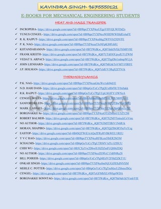 E-BOOKS FOR MECHANICAL ENGINEERING STUDENTS
HEAT AND MASS TRANSFER
 INCROPERA- https://drive.google.com/open?id=0B9bpsTYXP4ceUEgzVHVQLWFDd2s
 YUNUS CENGEL- https://drive.google.com/open?id=0B9bpsTYXP4ceWHlDWWlHdEx6aFE
 R. K. RAJPUT- https://drive.google.com/open?id=0B9bpsTYXP4cebkg2WF91b25DVFE
 P. K. NAG- https://drive.google.com/open?id=0B9bpsTYXP4ceaTJoNFpKS0FzblU
 KOTANDARAMAN- https://drive.google.com/open?id=0B7JWdKw_4Q07dnh5bXk5X0tRV0E
 FRANK KREITH- https://drive.google.com/open?id=0B7JWdKw_4Q07UTdOOUpydU51ZWM
 VEDAT S. ARPACI- https://drive.google.com/open?id=0B7JWdKw_4Q07TkpDbi1mbnpWUjA
 JOHN LIENHARD- https://drive.google.com/open?id=0B7JWdKw_4Q07MGtkTnVMT1FIRFE
 J.P. HOLMAN- https://drive.google.com/open?id=0B7JWdKw_4Q07cldUV3RqS2ZTN1k
THERMODYNAMICS
 P.K. NAG- https://drive.google.com/open?id=0B9bpsTYXP4ceaGttcWo1ek04d1E
 N.D. HARI DASS- https://drive.google.com/open?id=0B6pGoYzCs7PgQUxRbFR1Y0x0akk
 R.K. RAJPUT- https://drive.google.com/open?id=0B6pGoYzCs7PgUUpLSGlFY1JWNzA
 CENGEL BOLES- https://drive.google.com/open?id=0B6v8d0nd8ubpMlY0LWJUM09Tc1E
 SANFORD KLEIN- https://drive.google.com/open?id=0B9bpsTYXP4ceWTI2QTBwVkttM0U
 MARK J. ASSAEL- https://drive.google.com/open?id=0B9bpsTYXP4ceVENpU0p4Mm1yZlE
 BORGNAKKE 8e- https://drive.google.com/open?id=0B9bpsTYXP4ceOTJZMlloUU5ZY2M
 ROBERT BALMER- https://drive.google.com/open?id=0B7JWdKw_4Q07X2M3TmtsckUxVmc
 NO AUTHOR- https://drive.google.com/open?id=0B7JWdKw_4Q07N3M5TlRtV1N6R1k
 MORAN, SHAPIRO- https://drive.google.com/open?id=0B7JWdKw_4Q07QjZfbGRYbzVzYzg
 EASTOP- https://drive.google.com/open?id=0B4SQTWiEAAQeZFRyRVBkWEU1REU
 Y V C RAO- https://drive.google.com/open?id=0B9bpsTYXP4ceRFlKcm5lbER2M3M
 SCHAUMS- https://drive.google.com/open?id=0B6pGoYzCs7PgUTRMV1dTc1ZfSUU
 CHIH WU- https://drive.google.com/open?id=0B5CXzYw2DbwIUHZlZmFUQ0l6ZDQ
 NO AUTHOR- https://drive.google.com/open?id=0B9bpsTYXP4ceZE9FcC13d0NRa28
 BILL POIRIER- https://drive.google.com/open?id=0B6pGoYzCs7PgMEtJV2FHd2ZKT1U
 ONKAR SINGH- https://drive.google.com/open?id=0B9bpsTYXP4cebmNjUGJJSXdNNXM
 MERLE C. POTTER- https://drive.google.com/open?id=0B6pGoYzCs7PgTmMzcUZtbmxfSGc
 CENGEL- https://drive.google.com/open?id=0B7JWdKw_4Q07cGFMbXU4WkpiWDA
 BORGNAKKE SONNTAG- https://drive.google.com/open?id=0B7JWdKw_4Q07bk9ab1k5VmlrYlE
 