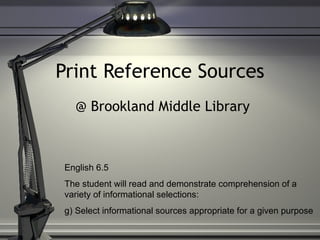 Print Reference Sources @ Brookland Middle Library English 6.5  The student will read and demonstrate comprehension of a variety of informational selections: g) Select informational sources appropriate for a given purpose 
