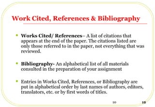 10 10
Work Cited, References & Bibliography
 Works Cited/ References– A list of citations that
appears at the end of the paper. The citations listed are
only those referred to in the paper, not everything that was
reviewed.
 Bibliography- An alphabetical list of all materials
consulted in the preparation of your assignment
 Entries in Works Cited, References, or Bibliography are
put in alphabetical order by last names of authors, editors,
translators, etc. or by first words of titles.
 