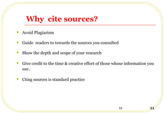11 11
Why cite sources?
 Avoid Plagiarism
 Guide readers to towards the sources you consulted
 Show the depth and scope of your research
 Give credit to the time & creative effort of those whose information you
use.
 Cting sources is standard practice
 
