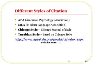 12 12
Different Styles of Citation
 APA (American Psychology Association)
 MLA (Modern Language Association)
 Chicago StyleChicago Style – Chicago Manual of Style– Chicago Manual of Style
 Turabian StyleTurabian Style – based on Chicago Style– based on Chicago Style
http://www.apastyle.org/products/index.aspx
and a lot more. . . .and a lot more. . . .
 