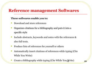 19 19
Reference management Softwares
These softwares enable you to:
 Download and store references
 Organizes citations for a bibliography and puts it into aOrganizes citations for a bibliography and puts it into a
specific stylespecific style
 Include abstracts, keywords and notes with the references &
also full texts.
 Produce lists of references for yourself or others
 Automatically insert citations of references while typing (Cite
While You Write)
 Create a bibliography while typing (Cite While You Write)
 
