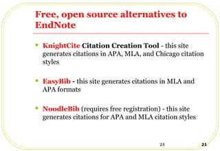 21 21
Free, open source alternatives to
EndNote
 KnightCite Citation Creation Tool - this site
generates citations in APA, MLA, and Chicago citation
styles
 EasyBib - this site generates citations in MLA and
APA formats
 NoodleBib (requires free registration) - this site
generates citations for APA and MLA citation styles
 