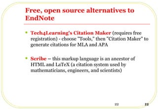 22 22
Free, open source alternatives to
EndNote
 Tech4Learning's Citation Maker (requires free
registration) - choose "Tools," then "Citation Maker" to
generate citations for MLA and APA
 Scribe – this markup language is an ancestor of
HTML and LaTeX (a citation system used by
mathematicians, engineers, and scientists)
 
