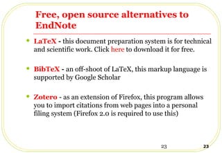 23 23
Free, open source alternatives to
EndNote
 LaTeX - this document preparation system is for technical
and scientific work. Click here to download it for free.
 BibTeX - an off-shoot of LaTeX, this markup language is
supported by Google Scholar
 Zotero - as an extension of Firefox, this program allows
you to import citations from web pages into a personal
filing system (Firefox 2.0 is required to use this)
 