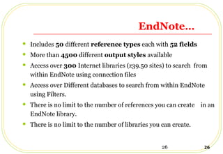 26 26
EndNote…
 Includes 50 different reference types each with 52 fields
 More than 4500 different output styles available
 Access over 300 Internet libraries (z39.50 sites) to search from
within EndNote using connection files
 Access over Different databases to search from within EndNote
using Filters.
 There is no limit to the number of references you can create in an
EndNote library.
 There is no limit to the number of libraries you can create.
 