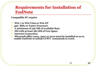 27 27
Requirements for Installation of
EndNote
Compatible PC require
 Win 7 or Win Vista or Win XP
 450- MHz or Faster Processor
 A minimum of 256 MB of available Ram
 HD with at least 180 MB of Free Space
 Internet Connection
 Microsoft office 2003, 2007 or 2010 must be installed so as to
enable EndNote to install CYWY commands in word.
 