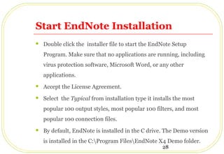 28
Start EndNote Installation
 Double click the installer file to start the EndNote Setup
Program. Make sure that no applications are running, including
virus protection software, Microsoft Word, or any other
applications.
 Accept the License Agreement.
 Select the Typical from installation type it installs the most
popular 100 output styles, most popular 100 filters, and most
popular 100 connection files.
 By default, EndNote is installed in the C drive. The Demo version
is installed in the C:Program FilesEndNote X4 Demo folder.
 