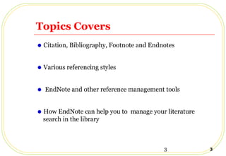 3 3
Topics Covers
•Citation, Bibliography, Footnote and Endnotes
•Various referencing styles
• EndNote and other reference management tools
•How EndNote can help you to manage your literature
search in the library
 