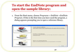 30
To start the EndNote program and
open the sample library:
1. From the Start menu, choose Programs > EndNote >EndNote
Program. If this is the first time you have used the program, a
dialog appears prompting you to open a reference library.
 