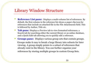 33
Library Window Structure
 Reference List pane: Displays a multi-column list of references. By
default, the first column in the reference list shows a paper clip icon for
references that include an attached file in the File Attachments field. This
is followed by Author, Title etc.
 Tab pane: Displays a Preview tab to view formatted references, a
Search tab for searching either the current library or an online database,
and a Quick Edit tab allowing you to quickly edit a reference.
 Groups pane: Displays various group sets that contain groups.
Groups make it easy to break a large library into subsets for later
viewing. A group simply points to a subset of references that
already exist in the library. You can further organize your
references by storing multiple groups in custom Group Sets.
 