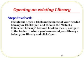 36 36
Opening an existing Library
Steps involved:
File Menu> Open> Click on the name of your needed
Library or Click Open and then in the “Select a
Reference Library” box and Look in menu, navigate
to the folder in where you have saved your library>
Select your library and click Open.
 