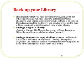 37 37
Back-up your Library
 It is imperative that you back up your libraries, along with any
other important documents. EndNote automatically saves
changes to your library as you work with it, so there is no Save or
Save As command for the library. You can, however, use the Save
a Copy command to create an exact copy of your library.
 Saving a Copy of a library:
Open the library> File Menu> Save a copy> Dialog Box open>
Name the new library and choose where to save it.
 Saving a compressed copy of a library: Open the library in
EndNote. > File menu> Compressed Library> Dialog box
Displays> Use the radio buttons to determine different options as
listed in the dialog box > Click Next> save the file
 