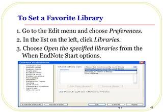 41 41
To Set a Favorite Library
1. Go to the Edit menu and choose Preferences.
2. In the list on the left, click Libraries.
3. Choose Open the specified libraries from the
When EndNote Start options.
 