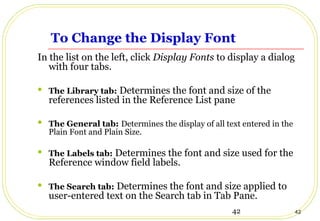 42 42
To Change the Display Font
In the list on the left, click Display Fonts to display a dialog
with four tabs.
 The Library tab: Determines the font and size of the
references listed in the Reference List pane
 The General tab: Determines the display of all text entered in the
Plain Font and Plain Size.
 The Labels tab: Determines the font and size used for the
Reference window field labels.
 The Search tab: Determines the font and size applied to
user-entered text on the Search tab in Tab Pane.
 