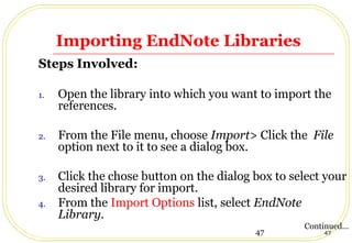 47 47
Importing EndNote Libraries
Steps Involved:
1. Open the library into which you want to import the
references.
2. From the File menu, choose Import> Click the File
option next to it to see a dialog box.
3. Click the chose button on the dialog box to select your
desired library for import.
4. From the Import Options list, select EndNote
Library.
Continued…
 