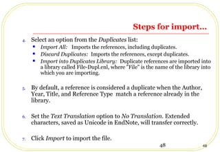 48 48
Steps for import…
4. Select an option from the Duplicates list:
 Import All: Imports the references, including duplicates.
 Discard Duplicates: Imports the references, except duplicates.
 Import into Duplicates Library: Duplicate references are imported into
a library called File-Dupl.enl, where "File" is the name of the library into
which you are importing.
5. By default, a reference is considered a duplicate when the Author,
Year, Title, and Reference Type match a reference already in the
library.
6. Set the Text Translation option to No Translation. Extended
characters, saved as Unicode in EndNote, will transfer correctly.
7. Click Import to import the file.
 