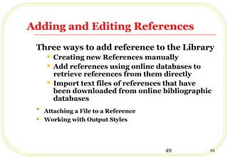 49 49
Adding and Editing References
Three ways to add reference to the Library
 Creating new References manually
 Add references using online databases to
retrieve references from them directly
 Import text files of references that have
been downloaded from online bibliographic
databases

Attaching a File to a Reference
 Working with Output Styles
 