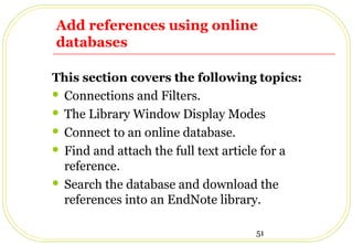 51
Add references using online
databases
This section covers the following topics:
 Connections and Filters.
 The Library Window Display Modes
 Connect to an online database.
 Find and attach the full text article for a
reference.
 Search the database and download the
references into an EndNote library.
 