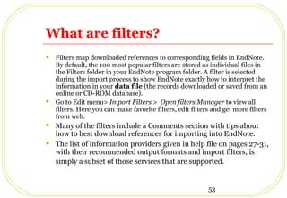 53
What are filters?
 Filters map downloaded references to corresponding fields in EndNote.
By default, the 100 most popular filters are stored as individual files in
the Filters folder in your EndNote program folder. A filter is selected
during the import process to show EndNote exactly how to interpret the
information in your data file (the records downloaded or saved from an
online or CD-ROM database).
 Go to Edit menu> Import Filters > Open filters Manager to view all
filters. Here you can make favorite filters, edit filters and get more filters
from web.
 Many of the filters include a Comments section with tips about
how to best download references for importing into EndNote.
 The list of information providers given in help file on pages 27-31,
with their recommended output formats and import filters, is
simply a subset of those services that are supported.
 