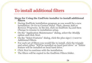 54
To install additional filters
Steps for Using the EndNote installer to install additional
filters
 During EndNote installation program as you would for a new
installation. Or Go to Control Panel. Then, choose Add or
Remove Programs. In the list, click on EndNote X4 and then
Change to resume to installation setup.
 On the “Application Maintenance” dialog, select the Modify
option and click Next.
 On the “Select Features” dialog, click the plus sign (+) next to
Additional Filters.
 For each set of filters you would like to install, click the triangle
and select either "Will be installed on local hard drive" or "Entire
feature will be installed on local hard drive."
 Click Next to continue with the installation.
 The filters will be copied to the EndNote Filters folder.
 